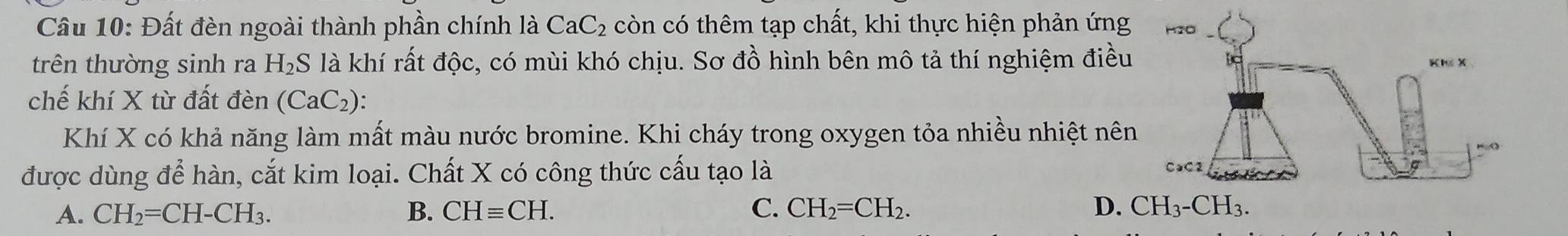 Đất đèn ngoài thành phần chính là CaC_2 còn có thêm tạp chất, khi thực hiện phản ứng
trên thường sinh ra H_2S là khí rất độc, có mùi khó chịu. Sơ đồ hình bên mô tả thí nghiệm điều
chế khí X từ đất den (CaC_2) : 
Khí X có khả năng làm mất màu nước bromine. Khi cháy trong oxygen tỏa nhiều nhiệt nên
được dùng để hàn, cắt kim loại. Chất X có công thức cấu tạo là
A. CH_2=CH-CH_3. B. CHequiv CH. C. CH_2=CH_2. D. CH_3-CH_3.