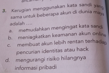 ancan
3. Kerugian menggunakan kata sandi yang
sama untuk beberapa akun di dunia maya
adalah ....
a. memudahkan mengingat kata sandi
b. meningkatkan keamanan akun onlin
c. membuat akun lebih rentan terhadap
pencurian identitas atau hack
d. mengurangi risiko hilangnya
informasi pribadi