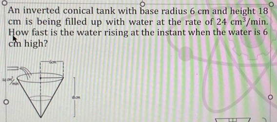 An inverted conical tank with base radius 6 cm and height 18
cm is being filled up with water at the rate of 24cm^3/m in. 
How fast is the water rising at the instant when the water is 6
cm high? 
2