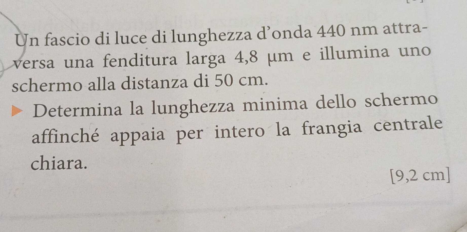 Un fascio di luce di lunghezza d’onda 440 nm attra- 
versa una fenditura larga 4,8 µm e illumina uno 
schermo alla distanza di 50 cm. 
Determina la lunghezza minima dello schermo 
affinché appaia per intero la frangia centrale 
chiara.
[9,2 cm]