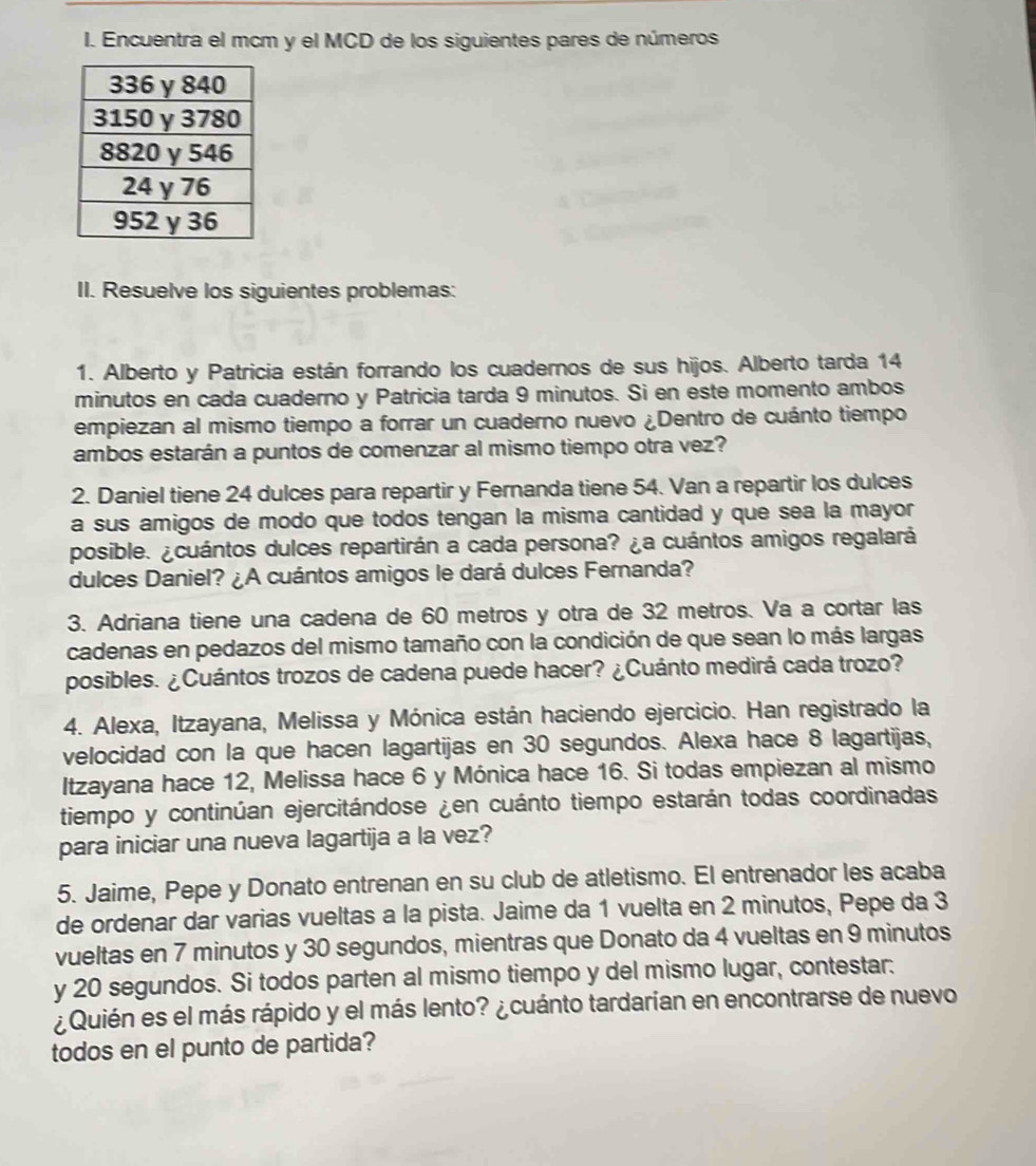 Encuentra el mcm y el MCD de los siguientes pares de números
II. Resuelve los siguientes problemas:
1. Alberto y Patricia están forrando los cuadernos de sus hijos. Alberto tarda 14
minutos en cada cuaderno y Patricia tarda 9 minutos. Si en este momento ambos
empiezan al mismo tiempo a forrar un cuaderno nuevo ¿Dentro de cuánto tiempo
ambos estarán a puntos de comenzar al mismo tiempo otra vez?
2. Daniel tiene 24 dulces para repartir y Fernanda tiene 54. Van a repartir los dulces
a sus amigos de modo que todos tengan la misma cantidad y que sea la mayor
posible. ¿cuántos dulces repartirán a cada persona? ¿a cuántos amigos regalará
dulces Daniel? ¿A cuántos amigos le dará dulces Fernanda?
3. Adriana tiene una cadena de 60 metros y otra de 32 metros. Va a cortar las
cadenas en pedazos del mismo tamaño con la condición de que sean lo más largas
posibles. ¿Cuántos trozos de cadena puede hacer? ¿Cuánto medirá cada trozo?
4. Alexa, Itzayana, Melissa y Mónica están haciendo ejercicio. Han registrado la
velocidad con la que hacen lagartijas en 30 segundos. Alexa hace 8 lagartijas,
Itzayana hace 12, Melissa hace 6 y Mónica hace 16. Si todas empiezan al mismo
tiempo y continúan ejercitándose ¿en cuánto tiempo estarán todas coordinadas
para iniciar una nueva lagartija a la vez?
5. Jaime, Pepe y Donato entrenan en su club de atletismo. El entrenador les acaba
de ordenar dar varias vueltas a la pista. Jaime da 1 vuelta en 2 minutos, Pepe da 3
vueltas en 7 minutos y 30 segundos, mientras que Donato da 4 vueltas en 9 minutos
y 20 segundos. Si todos parten al mismo tiempo y del mismo lugar, contestar.
¿Quién es el más rápido y el más lento? ¿cuánto tardarían en encontrarse de nuevo
todos en el punto de partida?