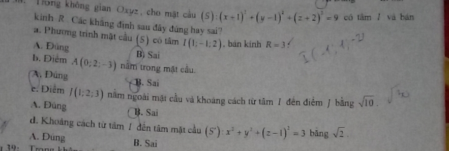 Trong không gian Oxyz, cho mặt cầu (S):(x+1)^2+(y-1)^2+(z+2)^2=9 cá tan l và bán
kinh R Các khẳng định sau đây đúng hay sai?
a. Phương trình mặt cầu (S) có tâm I(1;-1;2). bán kính R=3
A. Đúng
B) Sai
b. Điểm A(0;2;-3) nằm trong mặt cầu.
A. Đúng B. Sai
c. Diểm J(1;2;3) nằm ngoài mặt cầu và khoảng cách từ tâm / đền điểm / bằng sqrt(10).
A. Đúng B. Sai
d. Khoảng cách từ tâm 1 đến tâm mặt cầu (S'):x^2+y^2+(z-1)^2=3 bǎng sqrt(2).
A. Dung
39: Trong
B. Sai