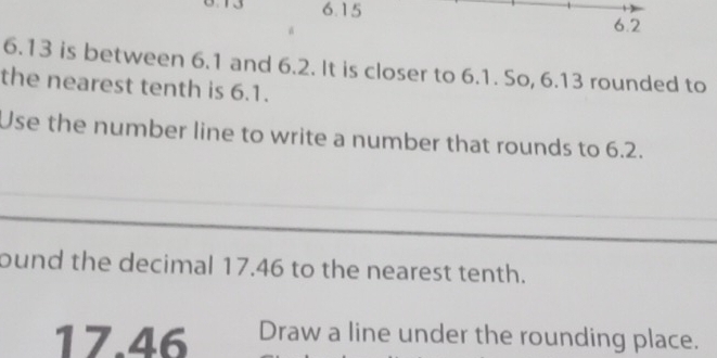 6.15 6.2
6.13 is between 6.1 and 6.2. It is closer to 6.1. So, 6.13 rounded to 
the nearest tenth is 6.1. 
Use the number line to write a number that rounds to 6.2. 
ound the decimal 17.46 to the nearest tenth.
17.46 Draw a line under the rounding place.