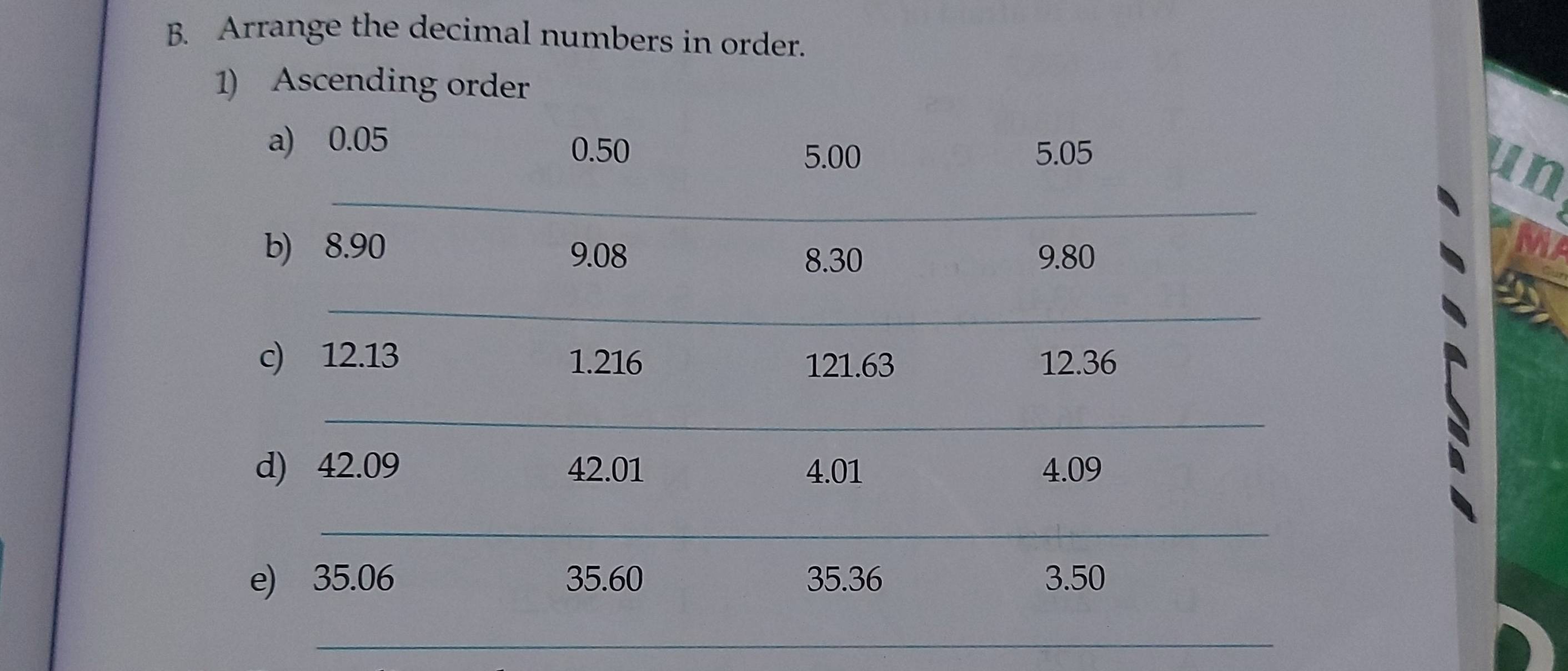 Arrange the decimal numbers in order. 
1) Ascending order 
a) 0.05 5.05
0.50 5.00
_ 
un 
b) 8.90 MA
9.08 8.30 9.80
_ 
c) 12.13 1.216 121.63 12.36
_ 
d) 42.09 42.01 4.01 4.09
_ 
e) 35.06 35.60 35.36 3.50
_