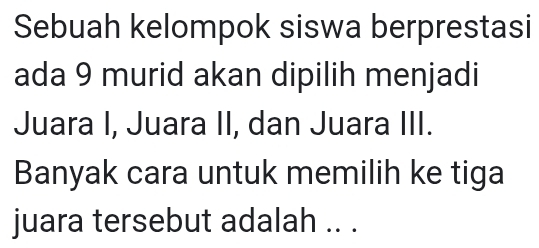 Sebuah kelompok siswa berprestasi 
ada 9 murid akan dipilih menjadi 
Juara I, Juara II, dan Juara III. 
Banyak cara untuk memilih ke tiga 
juara tersebut adalah .. .