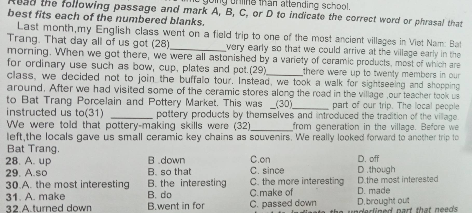 it going unline than attending school.
Read the following passage and mark A, B, C, or D to indicate the correct word or phrasal that
best fits each of the numbered blanks.
Last month,my English class went on a field trip to one of the most ancient villages in Viet Nam: Bat
Trang. That day all of us got (28) very early so that we could arrive at the village early in the 
morning. When we got there, we were all astonished by a variety of ceramic products, most of which are
for ordinary use such as bow, cup, plates and pot.(29)_ there were up to twenty members in our .
class, we decided not to join the buffalo tour. Instead, we took a walk for sightseeing and shopping
around. After we had visited some of the ceramic stores along the road in the village ,our teacher took us
to Bat Trang Porcelain and Pottery Market. This was __(30)__ part of our trip. The local people
instructed us to(31) _pottery products by themselves and introduced the tradition of the village.
We were told that pottery-making skills were (32)_ from generation in the village. Before we
left,the locals gave us small ceramic key chains as souvenirs. We really looked forward to another trip to
Bat Trang.
28. A. up B .down C.on D. off
29. A.so B. so that C. since D .though
30.A. the most interesting B. the interesting C. the more interesting D.the most interested
31. A. make B. do C.make of D. made
32.A.turned down B.went in for C. passed down D.brought out
un derlined part that needs .