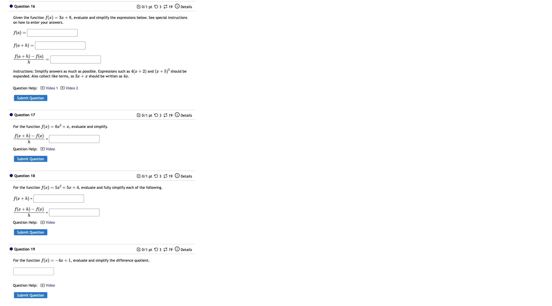 19 odot Details 
Given the functior f(x)=3x+8 , evaluate and simplify the expressions below. See special instructions 
on how to enter your answers.
f(a)=□
f(a+h)=□
 (f(a+h)-f(a))/h =□
Instructions: Simplify answers as much as possible. Expressions such as 4(x+2) and (x+5)^2 should be 
expanded. Also collect like terms, so 3x + x should be written as 4x. 
Question Help: - Video 1 - Video 2 
Submit Question 
Question 17 C 0/1ptbigcirc 3dot approx 19 enclosecirclei Details 
For the function f(x)=6x^2+x , evaluate and simplify.
 (f(x+h)-f(x))/h =□
Question Help: - Video 
Submit Question 
Question 18 0/1 pt つ3 ⇄ 19 ⓘ Details 
For the function f(x)=5x^2+5x+4,
f(x+h)=□
 (f(x+h)-f(x))/h =□
Submit Question 
Question 19 Details 
Ở 0/1 pt ○ 3 % 19 
For the function f(x)=-4x+1 , evaluate and simplify the difference quotient. 
x_x,a_1) □ 
Submit Question