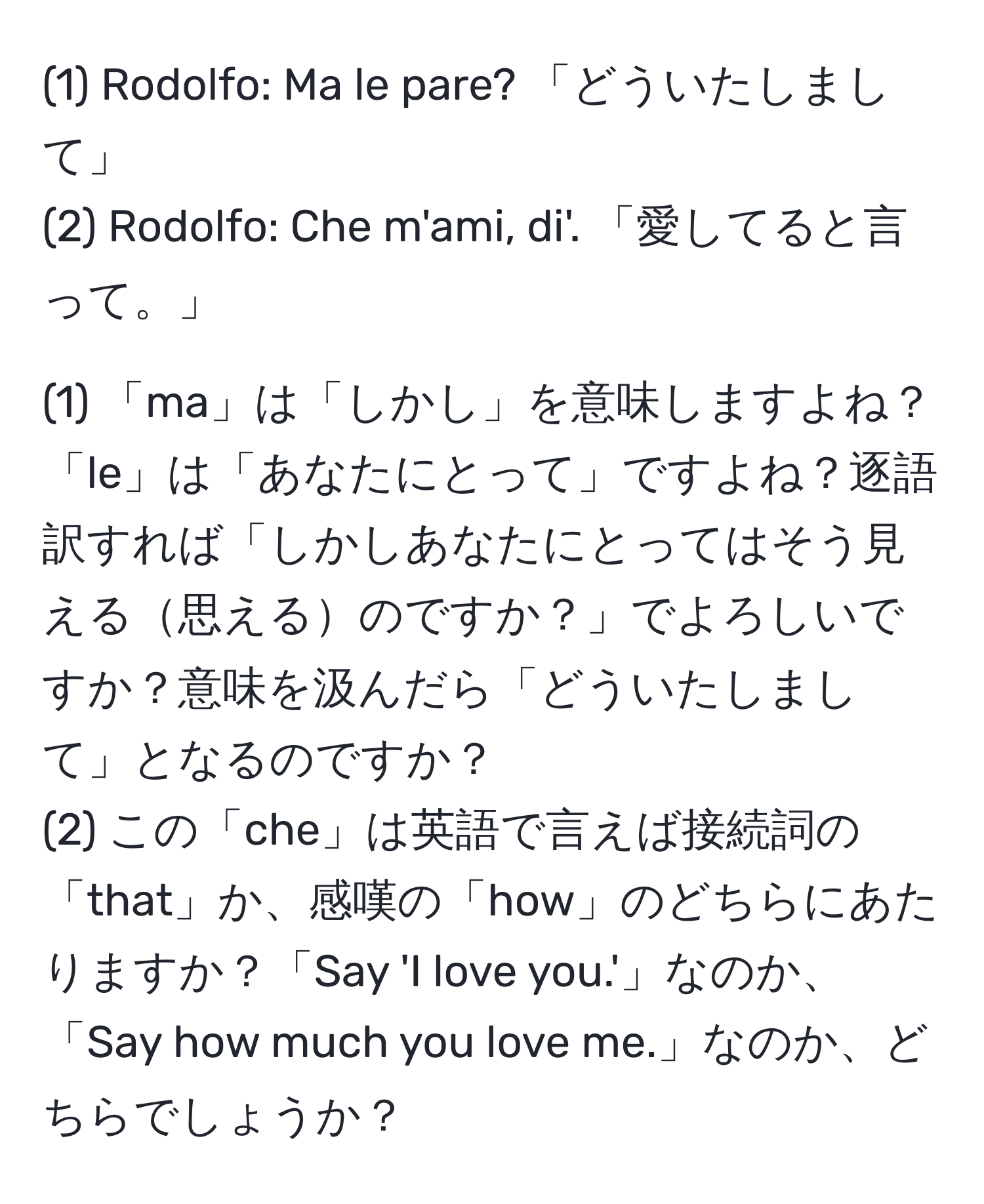 (1) Rodolfo: Ma le pare? 「どういたしまして」  
(2) Rodolfo: Che m'ami, di'. 「愛してると言って。」  

(1) 「ma」は「しかし」を意味しますよね？「le」は「あなたにとって」ですよね？逐語訳すれば「しかしあなたにとってはそう見える思えるのですか？」でよろしいですか？意味を汲んだら「どういたしまして」となるのですか？  
(2) この「che」は英語で言えば接続詞の「that」か、感嘆の「how」のどちらにあたりますか？「Say 'I love you.'」なのか、「Say how much you love me.」なのか、どちらでしょうか？