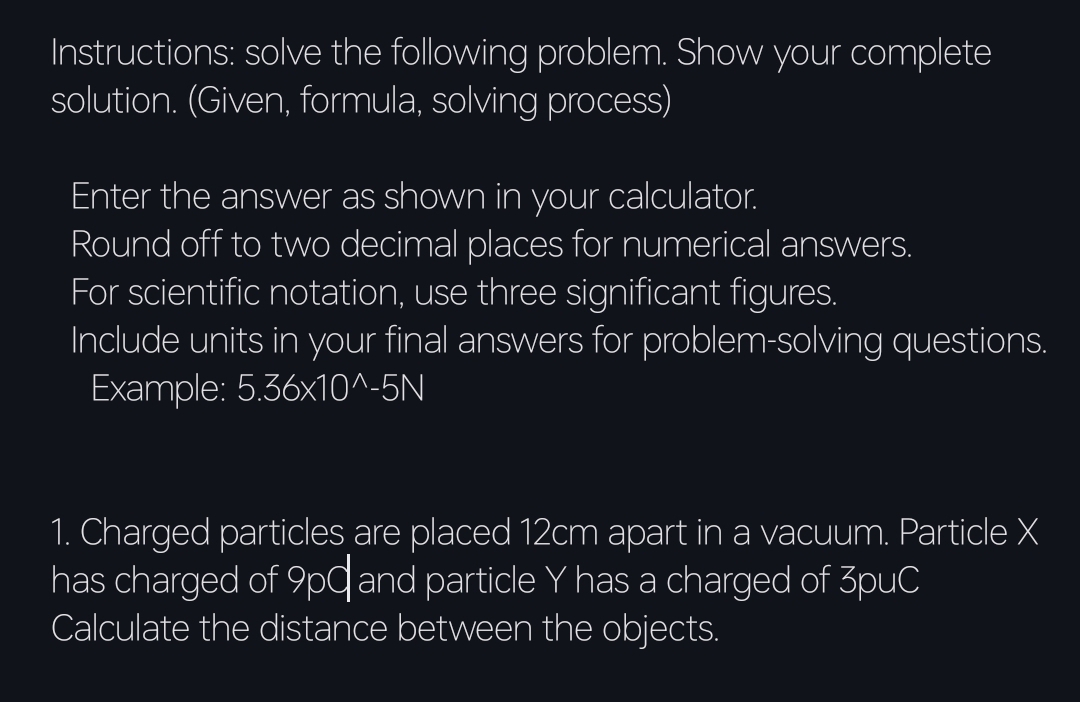 Instructions: solve the following problem. Show your complete 
solution. (Given, formula, solving process) 
Enter the answer as shown in your calculator. 
Round off to two decimal places for numerical answers. 
For scientific notation, use three significant figures. 
Include units in your final answers for problem-solving questions. 
Example: 5.36* 10^(wedge)-5N
1. Charged particles are placed 12cm apart in a vacuum. Particle X
has charged of 9p0 and particle Y has a charged of 3puC
Calculate the distance between the objects.