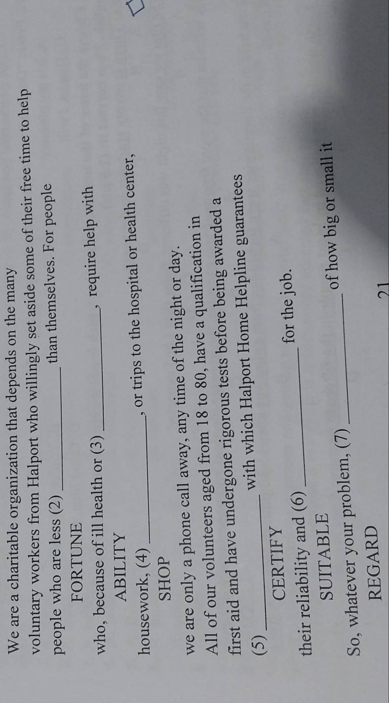 We are a charitable organization that depends on the many 
voluntary workers from Halport who willingly set aside some of their free time to help 
people who are less (2) _than themselves. For people 
FORTUNE 
who, because of ill health or (3) _, require help with 
ABILITY 
housework, (4) _, or trips to the hospital or health center, 
SHOP 
we are only a phone call away, any time of the night or day. 
All of our volunteers aged from 18 to 80, have a qualification in 
first aid and have undergone rigorous tests before being awarded a 
(5) _with which Halport Home Helpline guarantees 
CERTIFY 
their reliability and (6) _for the job. 
SUITABLE 
So, whatever your problem, (7) _of how big or small it 
REGARD 
21