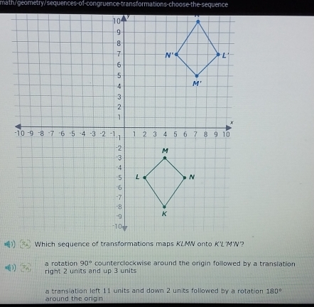 math/geometry/sequences-of-congruence-transformations-choose-the-sequence
a rotation 90° counterclockwise around the origin followed by a translation
) right 2 units and up 3 units
a transiation left 11 units and down 2 units followed by a rotation 180°
around the origin