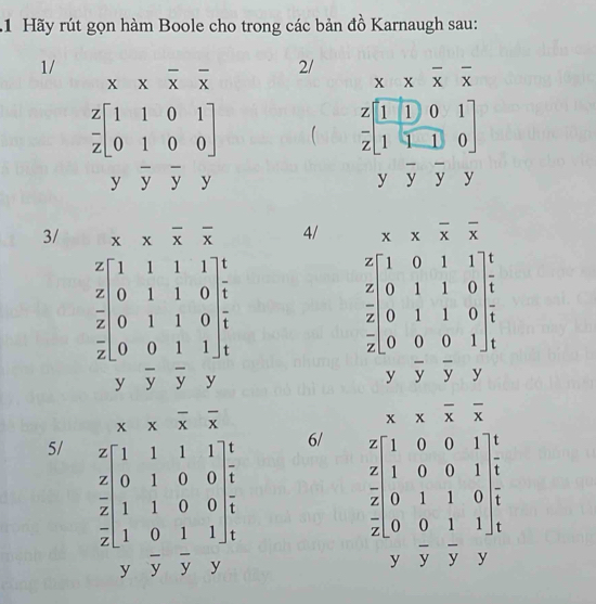 Hãy rút gọn hàm Boole cho trong các bản đồ Karnaugh sau: 
1/
x* overline xoverline x
2/ x* overline xoverline x
 z/z beginbmatrix 1&1&0&1 0&1&0&0endbmatrix   z/z beginbmatrix 1&1&0&1 1&1&0endbmatrix
yoverline yoverline yy
` overline yoverline yy
3/ ^circ  overline xoverline x 4/ x* overline xoverline x
beginarrayr 4.11&1&1&1 2&0&1&1&0 2&2&0&1&1&0 2&0&2&1&0&1&1&y&y&0&0&1&1&1 endbmatrix
beginarrayr z[100111 z 0&1&1 0&1 z hline 2 0&0&1&10end(array)^- yoverline yoverline y , y
x* overline x overline x
x* overline xoverline x
5/ beginarrayr 2[11111&11] 2[0&1&0 2&110&0 2&2&1&0 2&1&12.0 8 hline 8 7&7&7&y hline endarray
6/ beginarrayr x-1&0&0&1 z 1&1&0&0&1 2&0&1&1&0 2&0&0&0&1&1&1&1&y&11&1&7&7&2endarray