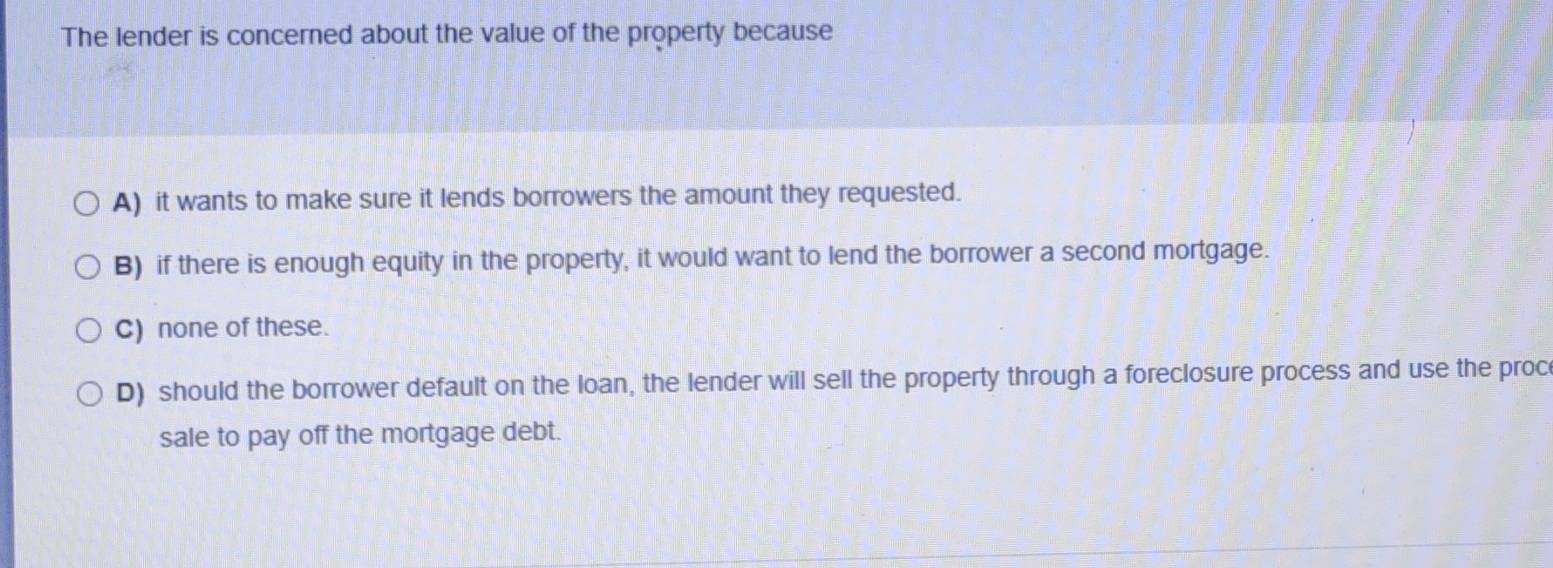 The lender is concerned about the value of the property because
A) it wants to make sure it lends borrowers the amount they requested.
B) if there is enough equity in the property, it would want to lend the borrower a second mortgage.
C) none of these.
D) should the borrower default on the loan, the lender will sell the property through a foreclosure process and use the proc
sale to pay off the mortgage debt.