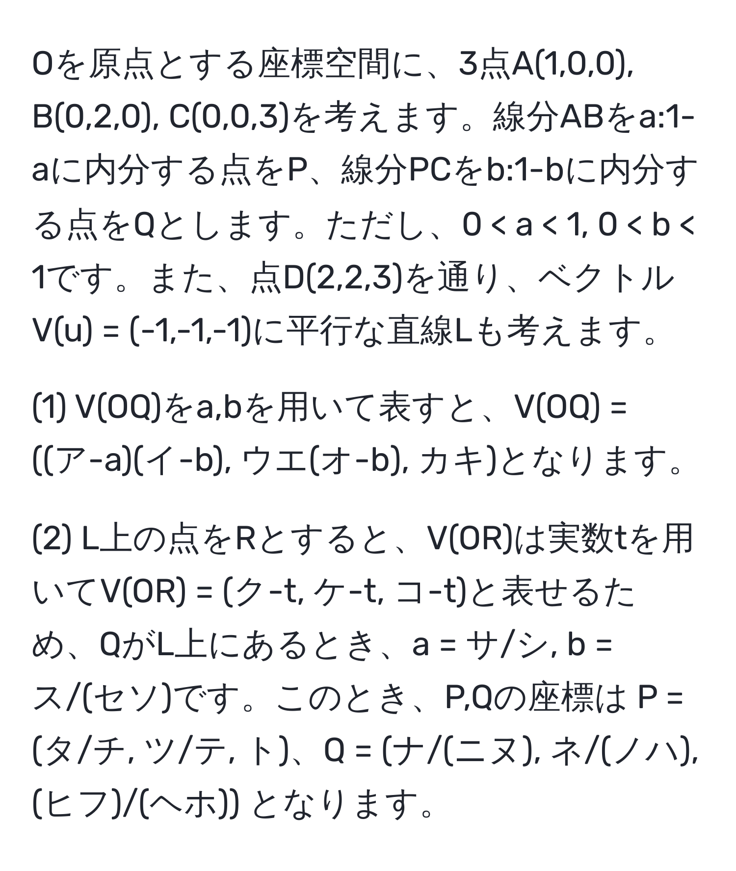 Oを原点とする座標空間に、3点A(1,0,0), B(0,2,0), C(0,0,3)を考えます。線分ABをa:1-aに内分する点をP、線分PCをb:1-bに内分する点をQとします。ただし、0 < a < 1, 0 < b < 1です。また、点D(2,2,3)を通り、ベクトルV(u) = (-1,-1,-1)に平行な直線Lも考えます。

(1) V(OQ)をa,bを用いて表すと、V(OQ) = ((ア-a)(イ-b), ウエ(オ-b), カキ)となります。

(2) L上の点をRとすると、V(OR)は実数tを用いてV(OR) = (ク-t, ケ-t, コ-t)と表せるため、QがL上にあるとき、a = サ/シ, b = ス/(セソ)です。このとき、P,Qの座標は P = (タ/チ, ツ/テ, ト)、Q = (ナ/(ニヌ), ネ/(ノハ), (ヒフ)/(ヘホ)) となります。