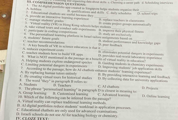 COMPREHENSION QUESTIONS: cuing and organizing data about skills c. Choosing a career path d. Scheduling interviews
1. The AI digital portfolio app created in Singapore helps students organize their 、
A. hobbies B. qualifications and skills C. daily schedules_
2. Educational chatbots are useful because they . D. school trips
A. provide an interactive learning experience_
C. manage students' grades B. replace teachers in classrooms
3. Virtual reality (VR) in Hong Kong schools helps students D. create project groups automatically
A. take virtual tours and conduct safe experiments
_.
C. participate in coding competitions B. improve their physical fitness
D. study art exclusively
4. The personalised learning platform in Israel tailors assignments based on .
A. students’ future goals B. student performance and knowledge gaps
C. teacher recommendations D. peer feedback
5. A key benefit of VR in science education is that it .
A. reduces experiment costs B. eliminates potential dangers in experiments
C. teaches students how to build VR apps D. provides real-world laboratory experience
6. What is NOT mentioned in the passage as a benefit of virtual reality in education?
N Y A. Helping students explore endangered species B. Guiding students in chemistry experiments
C. Limiting potential dangers in experiments D. Improving students’ job application skills
7. According to the passage, how do AI chatbots enhance students’ learning experience?
A. By replacing human tutors entirely B. By providing interactive learning and feedback
C. By creating virtual tours for historical studies D. By collecting data for university applications
8. The word "they" in paragraph B refers to:
A. Students B. Teachers C. AI chatbots D. Projects
9. The phrase "personalised learning" in paragraph D is closest in meaning to:
A. Group learning B. Customised learning C. Advanced learning D. Online learning
10. Which of the following can be inferred from the passage?
A. Virtual reality can replace traditional learning methods.
B. AI digital portfolios reduce students’ workload in application processes.
C. Educational chatbots are only used for advanced examinations.
D. Israeli schools do not use AI for teaching biology or chemistry.
IV. CLOZE TEXT: