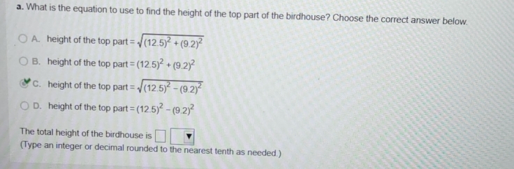 What is the equation to use to find the height of the top part of the birdhouse? Choose the correct answer below.
A. height of the top part =sqrt((12.5)^2)+(9.2)^2
B. height of the top part =(12.5)^2+(9.2)^2
C. height of the top part =sqrt((12.5)^2)-(9.2)^2
D. height of the top part =(12.5)^2-(9.2)^2
The total height of the birdhouse is □ v
(Type an integer or decimal rounded to the nearest tenth as needed.)