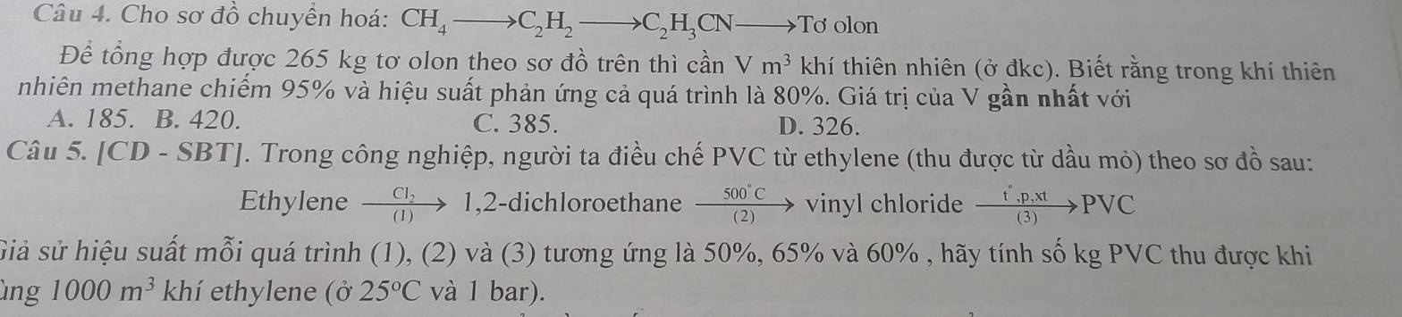 Cho sơ đồ chuyển hoá: CH_4to C_2H_2to C_2H_3CNto To olon
Để tổng hợp được 265 kg tơ olon theo sơ đồ trên thì cần Vm^3 khí thiên nhiên (ở đkc). Biết rằng trong khí thiên
nhiên methane chiếm 95% và hiệu suất phản ứng cả quá trình là 80%. Giá trị của V gần nhất với
A. 185. B. 420. C. 385. D. 326.
Câu 5. [CD-SBT] J. Trong công nghiệp, người ta điều chế PVC từ ethylene (thu được từ dầu mỏ) theo sơ đồ sau:
Ethylene frac CI_2(1) 1,2-dichloroethane  500°C/(2) to vinyl chloride  (t°,p,xt)/(3) PVC
Siả sử hiệu suất mỗi quá trình (1), (2) và (3) tương ứng là 50%, 65% và 60% , hãy tính số kg PVC thu được khi
ùng 1000m^3 khí ethylene (ở 25°C và 1 bar).