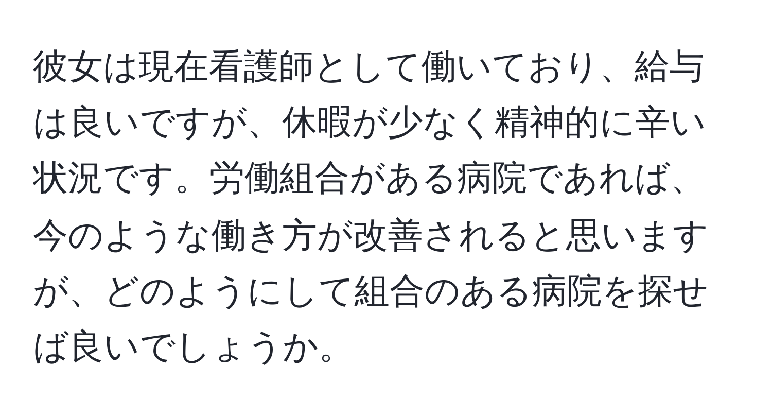 彼女は現在看護師として働いており、給与は良いですが、休暇が少なく精神的に辛い状況です。労働組合がある病院であれば、今のような働き方が改善されると思いますが、どのようにして組合のある病院を探せば良いでしょうか。