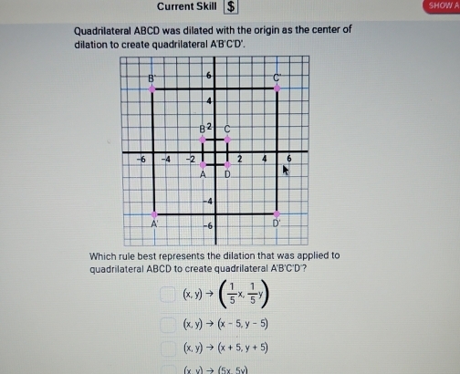 Current Skill $ SHOW A
Quadrilateral ABCD was dilated with the origin as the center of
dilation to create quadrilateral A'B'C'D'
Which rule best represents the dilation that was applied to
quadrilateral ABCD to create quadrilateral A'B'C'D ?
(x,y)to ( 1/5 x, 1/5 y)
(x,y)to (x-5,y-5)
(x,y)to (x+5,y+5)
(xv)to (5x5v)