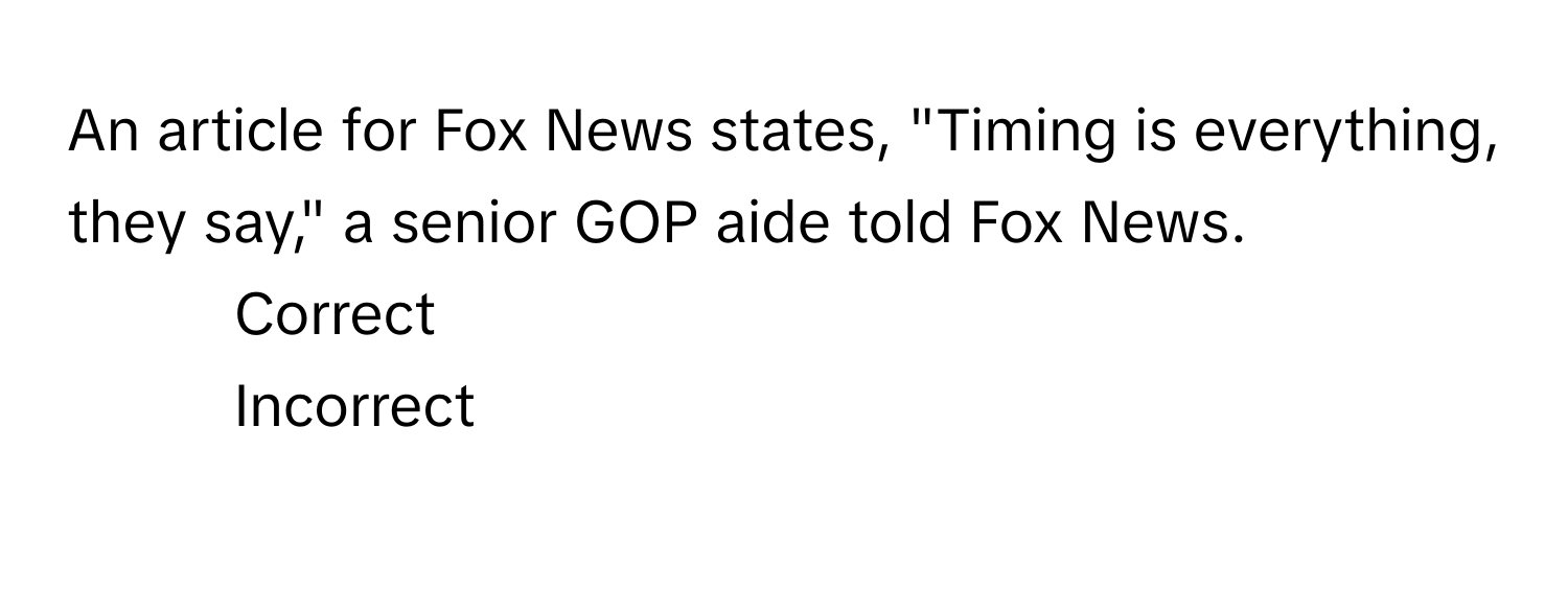 An article for Fox News states, "Timing is everything, they say," a senior GOP aide told Fox News. 
1) Correct 
2) Incorrect