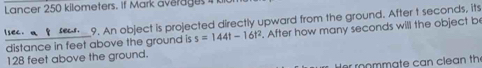 Lancer 250 kilometers. If Mark averages in 
tse t fr_9. An object is projected directly upward from the ground. After t seconds, its 
distance in feet above the ground is s=144t-16t^2. After how many seconds will the object be
128 feet above the ground. 
er roommate can clean th