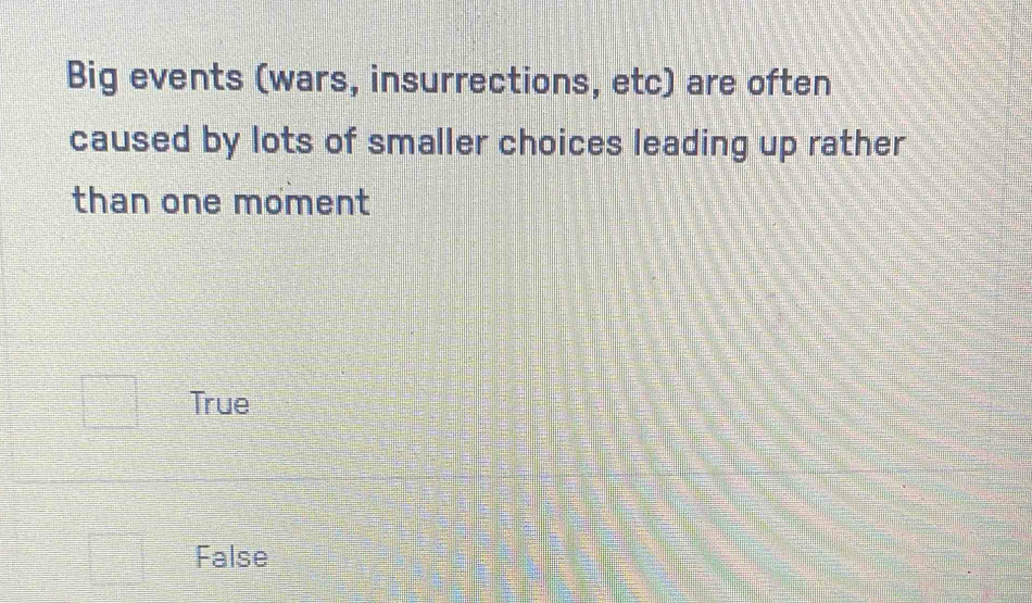 Big events (wars, insurrections, etc) are often
caused by lots of smaller choices leading up rather
than one moment
True
False