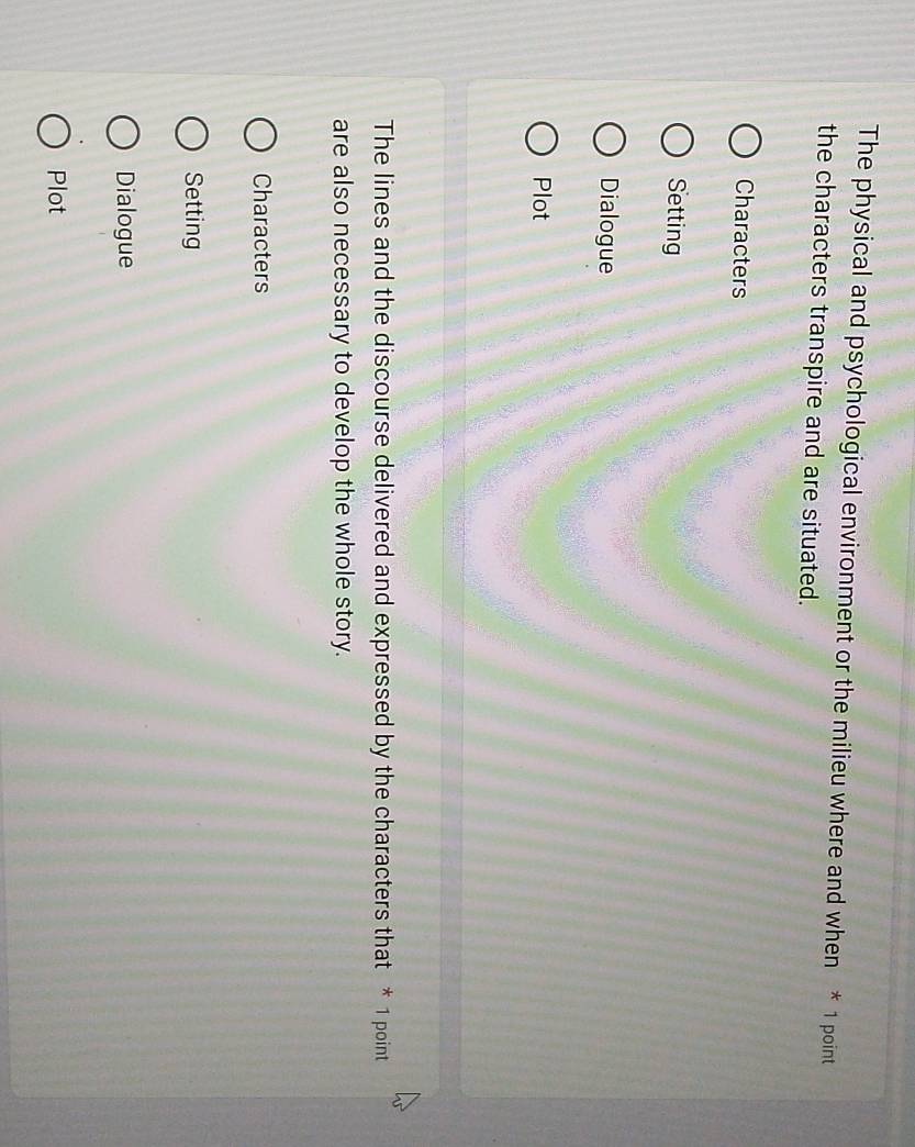 The physical and psychological environment or the milieu where and when * 1 point
the characters transpire and are situated.
Characters
Setting
Dialogue
Plot
The lines and the discourse delivered and expressed by the characters that * 1 point
are also necessary to develop the whole story.
Characters
Setting
Dialogue
Plot