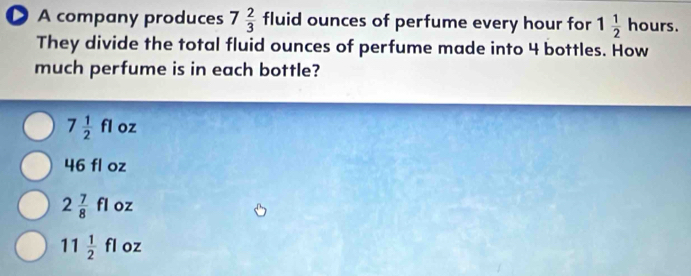 A company produces 7 2/3  fluid ounces of perfume every hour for 1 1/2  hours.
They divide the total fluid ounces of perfume made into 4 bottles. How
much perfume is in each bottle?
7 1/2 fl oz
46 fl oz
2 7/8 fl oz
11 1/2 fl oz