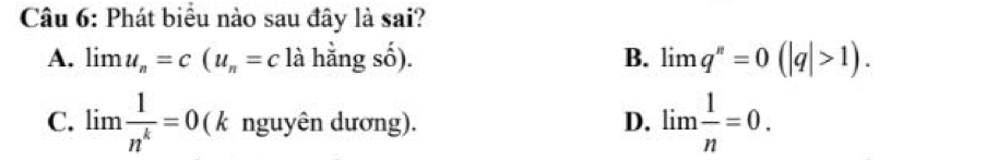 Phát biểu nào sau đây là sai?
A. limlimits u_n=c(u_n=c là hằng số). B. limlimits q^n=0(|q|>1).
C. limlimits  1/n^k =0 ( k nguyên dương). D. lim  1/n =0.