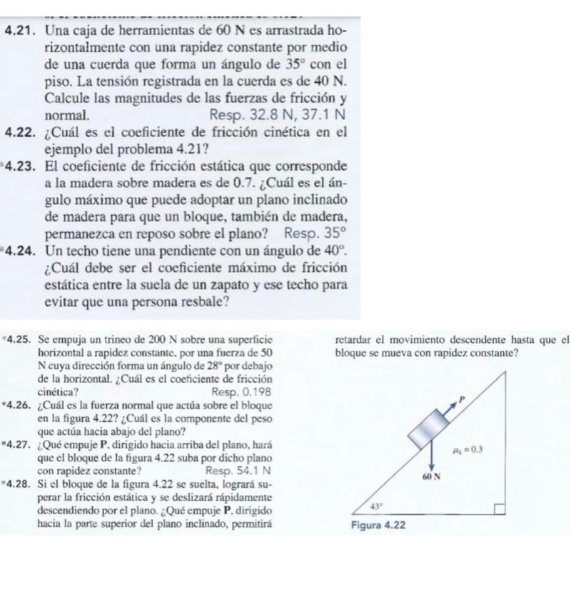 Una caja de herramientas de 60 N es arrastrada ho-
rizontalmente con una rapidez constante por medio
de una cuerda que forma un ángulo de 35° con el
piso. La tensión registrada en la cuerda es de 40 N.
Calcule las magnitudes de las fuerzas de fricción y
normal. Resp. 32.8 N, 37.1 N
4.22. ¿Cuál es el coeficiente de fricción cinética en el
ejemplo del problema 4.21?
*4.23. El coeficiente de fricción estática que corresponde
a la madera sobre madera es de 0.7. ¿Cuál es el án-
gulo máximo que puede adoptar un plano inclinado
de madera para que un bloque, también de madera,
permanezca en reposo sobre el plano? Resp. 35°
*4.24. Un techo tiene una pendiente con un ángulo de 40°.
¿Cuál debe ser el coeficiente máximo de fricción
estática entre la suela de un zapato y ese techo para
evitar que una persona resbale?
*4.25. Se empuja un trineo de 200 N sobre una superficie retardar el movimiento descendente hasta que el
horizontal a rapidez constante. por una fuerza de 50 bloque se mueva con rapidez constante?
N cuya dirección forma un ángulo de 28° por debajo
de la horizontal. ¿Cuál es el coeficiente de fricción
cinética? Resp. 0.198
*4.26. ¿Cuál es la fuerza normal que actúa sobre el bloque
en la figura 4.22? ¿Cuál es la componente del peso
que actúa hacia abajo del plano?
*4.27. ¿Qué empuje P, dirigido hacia arriba del plano, hará
que el bloque de la figura 4.22 suba por dicho plano
con rapidez constante? Resp. 54.1 N
*4.28. Si el bloque de la figura 4.22 se suelta, logrará su-
perar la fricción estática y se deslizará rápidamente
descendiendo por el plano. ¿Qué empuje P. dirigido
hacia la parte superior del plano inclinado, permitirá