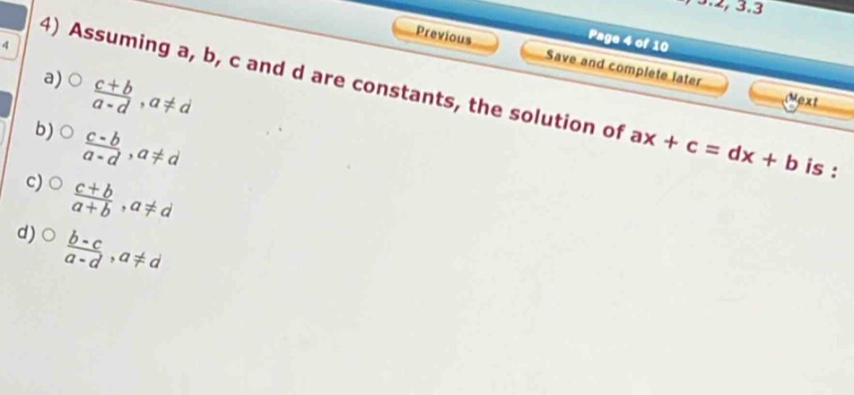 3.2, 3.3
q
Page 4 of 10
Previous Save and complete later
a)  (c+b)/a-d , a!= d
4) Assuming a, b, c and d are constants, the solution of ax+c=dx+b is :
Mext
b)  (c-b)/a-d , a!= d
c)  (c+b)/a+b , a!= d
d)  (b-c)/a-d , a!= d