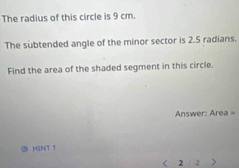 The radius of this circle is 9 cm. 
The subtended angle of the minor sector is 2.5 radians. 
Find the area of the shaded segment in this circle. 
Answer: Area =
HINT 1
2 1 2