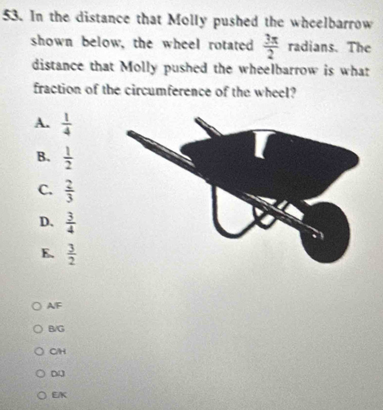 In the distance that Molly pushed the wheelbarrow
shown below, the wheel rotated  3π /2  radians. The
distance that Molly pushed the wheelbarrow is what
fraction of the circumference of the wheel?
A.  1/4 
B.  1/2 
C.  2/3 
D.  3/4 
E.  3/2 
AF
B/G
C/H
D
EK