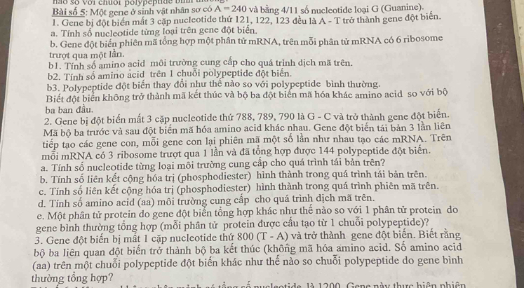 não số với chuới polypepti de bi h  
Bài số 5: Một gene ở sinh vật nhân sơ có A=240 và bằng 4/11 số nucleotide loại G (Guanine).
1. Gene bị đột biển mất 3 cặp nucleotide thứ 121, 122, 123 đều là A - T trở thành gene đột biển.
a. Tính số nucleotide từng loại trên gene đột biển.
b. Gene đột biến phiên mã tổng hợp một phân tử mRNA, trên mỗi phân tử mRNA có 6 ribosome
trượt qua một lần.
b1. Tính số amino acid môi trường cung cấp cho quá trình dịch mã trên.
b2. Tính số amino acid trên 1 chuổi polypeptide đột biển.
b3. Polypeptide đột biến thay đổi như thể nào so với polypeptide bình thường.
Biết đột biển không trở thành mã kết thúc và bộ ba đột biến mã hóa khác amino acid so với bộ
ba ban đầu.
2. Gene bị đột biến mất 3 cặp nucleotide thứ 788, 789, 790 là G - C và trở thành gene đột biến.
Mã bộ ba trước và sau đột biến mã hóa amino acid khác nhau. Gene đột biến tái bản 3 lần liên
tiếp tạo các gene con, mỗi gene con lại phiên mã một số lần như nhau tạo các mRNA. Trên
mỗi mRNA có 3 ribosome trượt qua 1 lần và đã tổng hợp được 144 polypeptide đột biến.
a. Tính số nucleotide từng loại mồi trường cung cấp cho quá trình tái bản trên?
b. Tính số liên kết cộng hóa trị (phosphodiester) hình thành trong quá trình tái bản trên.
c. Tính số liên kết cộng hóa trị (phosphodiester) hình thành trong quá trình phiên mã trên.
d. Tính số amino acid (aa) môi trường cung cấp cho quá trình dịch mã trên.
e. Một phân tử protein do gene đột biển tổng hợp khác như thế nào so với 1 phân tử protein do
gene bình thường tổng hợp (mỗi phân tử protein được cầu tạo từ 1 chuỗi polypeptide)?
3. Gene đột biển bị mất 1 cặp nucleotide thứ 800(T-A) và trở thành gene đột biến. Biết rằng
bộ ba liên quan đột biến trở thành bộ ba kết thúc (không mã hóa amino acid. Số amino acid
(aa) trên một chuỗi polypeptide đột biến khác như thế nào so chuỗi polypeptide do gene bình
thường tổng hợp?
là 1200, Gang này thực hiện phiên