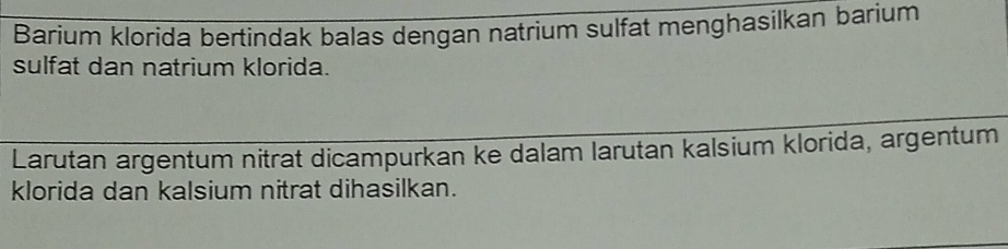 Barium klorida bertindak balas dengan natrium sulfat menghasilkan barium 
sulfat dan natrium klorida. 
Larutan argentum nitrat dicampurkan ke dalam larutan kalsium klorida, argentum 
klorida dan kalsium nitrat dihasilkan.