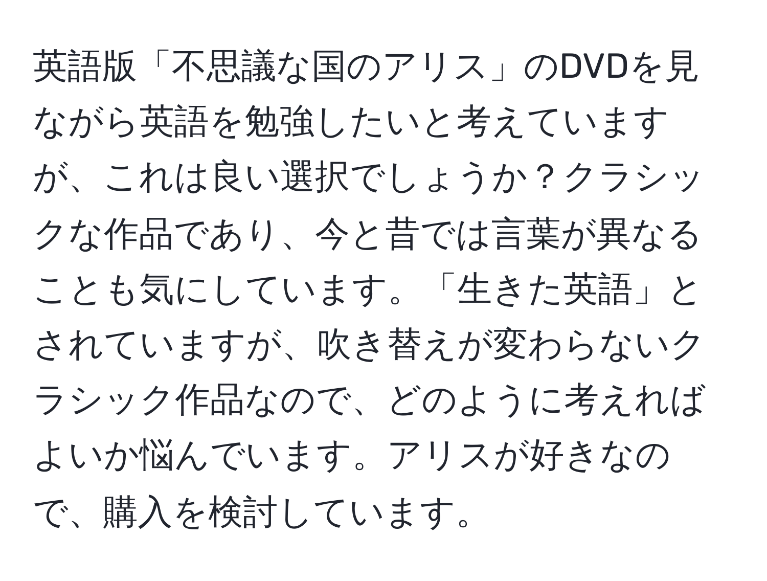 英語版「不思議な国のアリス」のDVDを見ながら英語を勉強したいと考えていますが、これは良い選択でしょうか？クラシックな作品であり、今と昔では言葉が異なることも気にしています。「生きた英語」とされていますが、吹き替えが変わらないクラシック作品なので、どのように考えればよいか悩んでいます。アリスが好きなので、購入を検討しています。