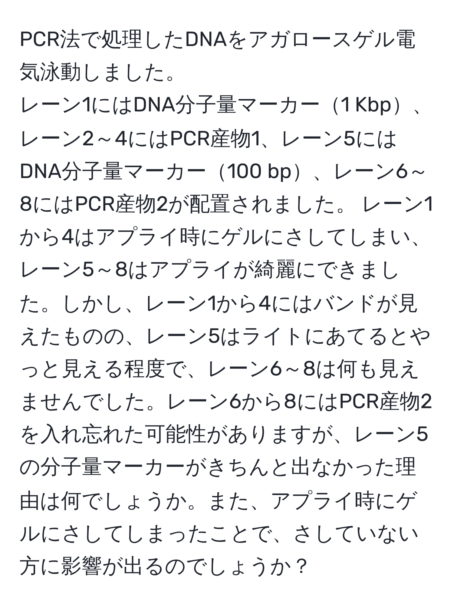 PCR法で処理したDNAをアガロースゲル電気泳動しました。
レーン1にはDNA分子量マーカー1 Kbp、レーン2～4にはPCR産物1、レーン5にはDNA分子量マーカー100 bp、レーン6～8にはPCR産物2が配置されました。 レーン1から4はアプライ時にゲルにさしてしまい、レーン5～8はアプライが綺麗にできました。しかし、レーン1から4にはバンドが見えたものの、レーン5はライトにあてるとやっと見える程度で、レーン6～8は何も見えませんでした。レーン6から8にはPCR産物2を入れ忘れた可能性がありますが、レーン5の分子量マーカーがきちんと出なかった理由は何でしょうか。また、アプライ時にゲルにさしてしまったことで、さしていない方に影響が出るのでしょうか？