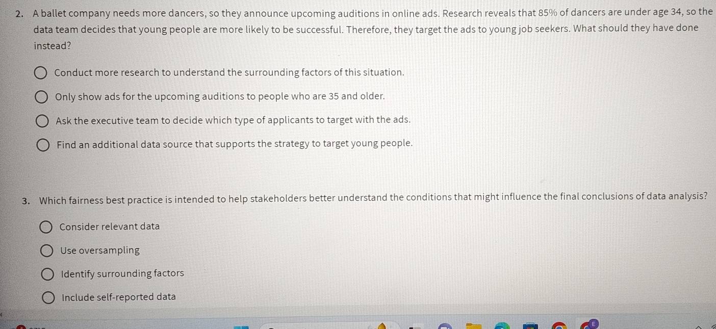 A ballet company needs more dancers, so they announce upcoming auditions in online ads. Research reveals that 85% of dancers are under age 34, so the
data team decides that young people are more likely to be successful. Therefore, they target the ads to young job seekers. What should they have done
instead?
Conduct more research to understand the surrounding factors of this situation.
Only show ads for the upcoming auditions to people who are 35 and older.
Ask the executive team to decide which type of applicants to target with the ads.
Find an additional data source that supports the strategy to target young people.
3. Which fairness best practice is intended to help stakeholders better understand the conditions that might influence the final conclusions of data analysis?
Consider relevant data
Use oversampling
Identify surrounding factors
Include self-reported data