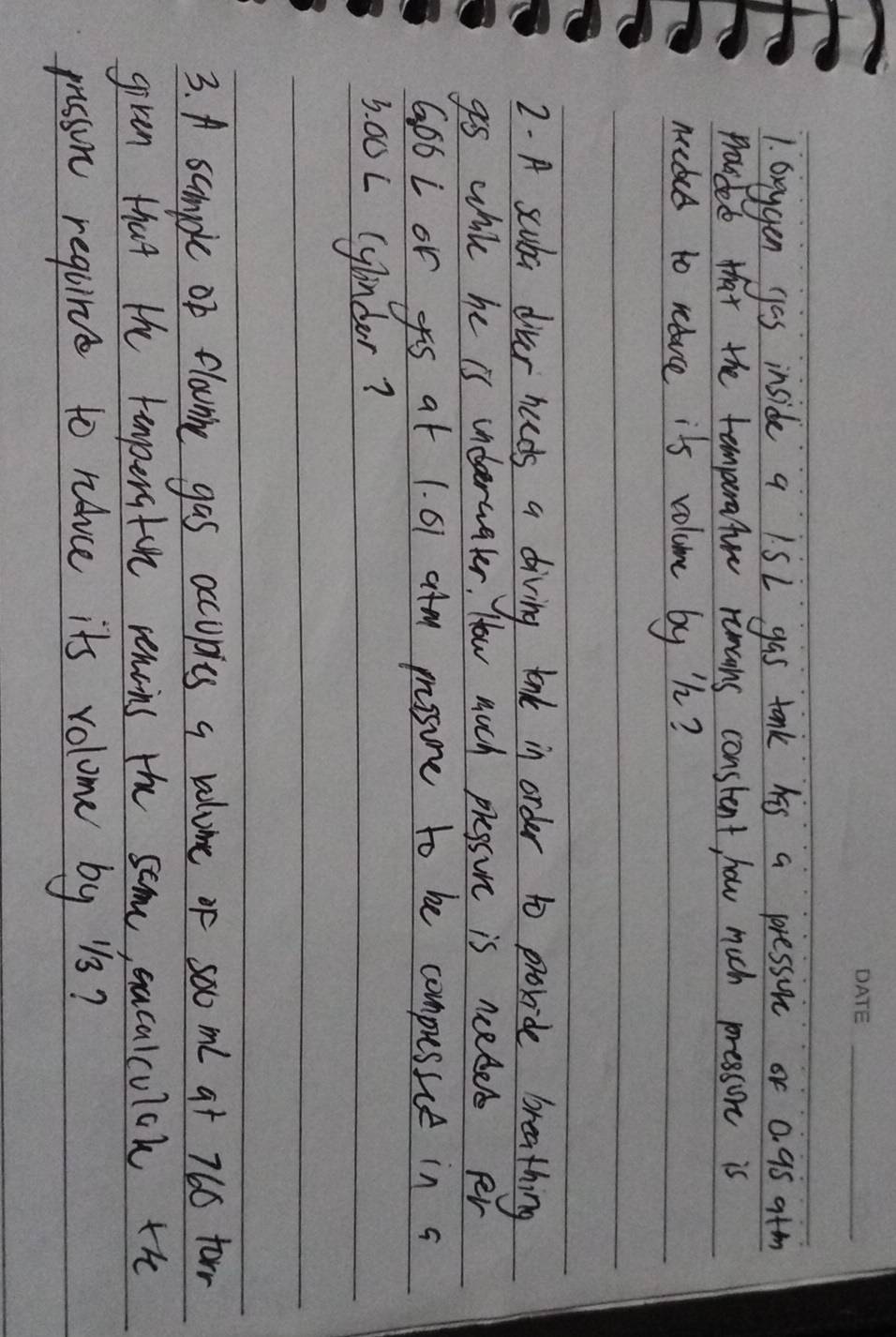 Greygen gas inside a 1SL gas tonk his a presson or 0. 95 atm 
proided that the temperature rumcons constent, how much pressone is 
meted to reauce its voluome by h? 
2. A scuba divar hads a diving lonk in order 10 provide breathing 
gs while he is inderwater. How much pressine is neles pr
G66L or s at 1. 61 atm pssure to be compusice in a
3. 00L (ylnder? 
3. A sample of flownine gas accuples a valume of sooml at 766 forr 
given that the tamperatore remoins the some, sacalcuich the 
passon requirce to ravce its volome by 1s?