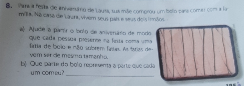 Para a festa de aniversário de Laura, sua mãe comprou um bolo para comer com a fa- 
mília. Na casa de Laura, vivem seus pais e seus dois irmãos. - 
a) Ajude a partir o bolo de aniversário de modo 
que cada pessoa presente na festa coma uma 
fatia de bolo e não sobrem fatias. As fatias de- 
vem ser de mesmo tamanho. 
b) Que parte do bolo representa a parte que cada 
um comeu?_