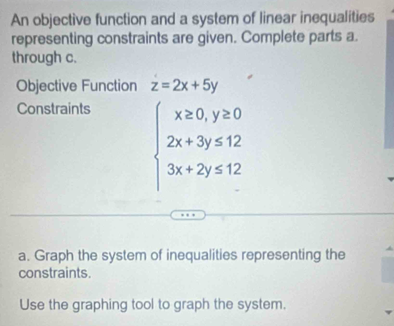 An objective function and a system of linear inequalities
representing constraints are given. Complete parts a.
through c.
Objective Function z=2x+5y
Constraints
beginarrayl x≥ 0,y≥ 0 2x+3y≤ 12 3x+2y≤ 12endarray.
a. Graph the system of inequalities representing the
constraints.
Use the graphing tool to graph the system.