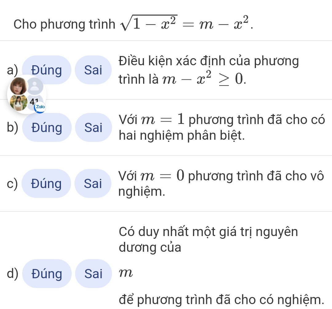 Cho phương trình sqrt(1-x^2)=m-x^2. 
Điều kiện xác định của phương
a) Đúng Sai

trình là m-x^2≥ 0. 
A Acio
b) Đúng Sai Với m=1 phương trình đã cho có
hai nghiệm phân biệt.
Với m=0 phương trình đã cho vô
c) Đúng Sai nghiệm.
Có duy nhất một giá trị nguyên
dương của
d) Đúng Sai m
để phương trình đã cho có nghiệm.