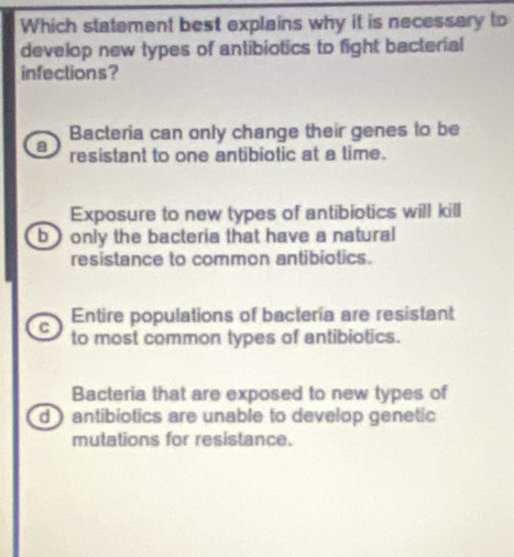 Which statement best explains why it is necessery to
develop new types of antibiotics to fight bacterial
infections?
Bacteria can only change their genes to be
a resistant to one antibiotic at a time.
Exposure to new types of antibiotics will kill
b ) only the bacteria that have a natural
resistance to common antibiotics.
Entire populations of bacteria are resistant
C to most common types of antibiotics.
Bacteria that are exposed to new types of
d ) antibiotics are unable to develop genetic
mutations for resistance.