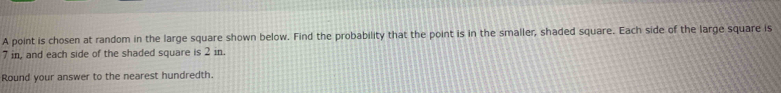 A point is chosen at random in the large square shown below. Find the probability that the point is in the smaller, shaded square. Each side of the large square is
7 in, and each side of the shaded square in2m
Round your answer to the nearest hundredth. 
×
2 in