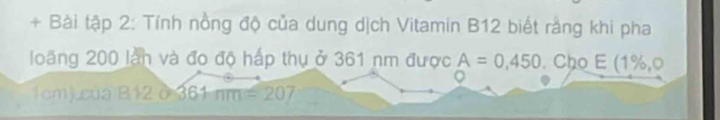 + Bài tập 2: Tính nồng độ của dung dịch Vitamin B12 biết rắng khi pha 
long 200 làn và đo độ hấp thụ ở 361 nm được A=0,450. Cho E (1%,0
1cm) của B12 ở 361mm=207