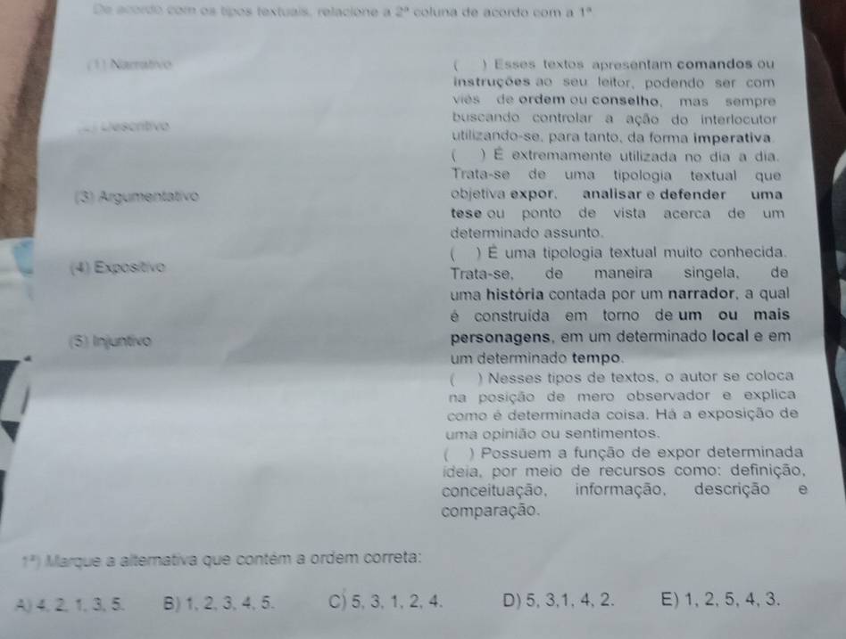 De acordo com os tipos textuais, relacione a 2^a coluna de acordo com a 1°
( 1) Narrativo  ) Esses textos apresentam comandos ou
instruções ao seu leitor, podendo ser com
vies de ordem ou conselho, mas sempre
buscando controlar a ação do interlocutor
Lescrítivo utilizando-se, para tanto, da forma imperativa
 ) É extremamente utilizada no dia a dia.
Trata-se de uma tipologia textual que
(3) Argumentativo objetiva expor. analisar e defender uma
tese ou ponto de vista acerca de um 
determinado assunto.
 ) É uma tipologia textual muito conhecida.
(4) Exposítívo Trata-se, de maneira singela, de
uma história contada por um narrador, a qual
é construída em torno de um ou mais
(5) Injuntivo personagens, em um determinado local e em
um determinado tempo.
 ) Nesses tipos de textos, o autor se coloca
na posição de mero observador e explica
como é determinada coisa. Há a exposição de
uma opinião ou sentimentos.
( ) Possuem a função de expor determinada
ideia, por meio de recursos como: definição,
conceituação, informação, descrição e
comparação.
1^x) Marque a alternativa que contém a ordem correta:
A) 4, 2, 1, 3, 5. B) 1, 2, 3, 4, 5. C) 5, 3, 1, 2, 4. D) 5, 3, 1, 4, 2. E) 1, 2, 5, 4, 3.