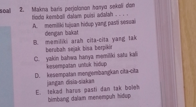 soal 2. Makna baris perjalanan hanya sekali dan
tiada kembali dalam puisi adalah . . . .
A. memiliki tujuan hidup yang pasti sesuai
dengan bakat
B. memiliki arah cita-cita yang tak
berubah sejak bisa berpikir
C. yakin bahwa hanya memiliki satu kali
kesempatan untuk hidup
D. kesempatan mengembangkan cita-cita
jangan disia-siakan
E. tekad harus pasti dan tak boleh
bimbang dalam menempuh hidup