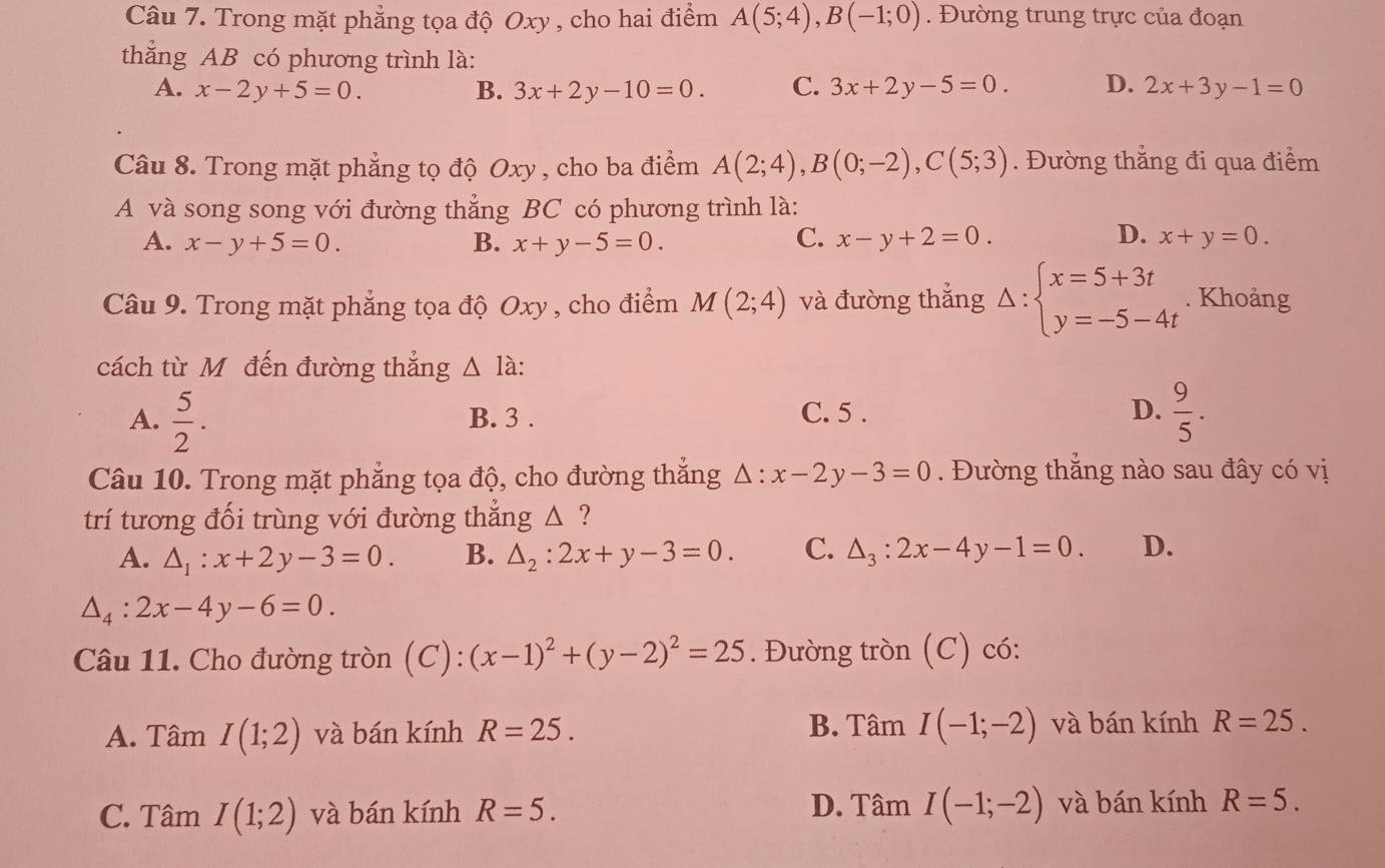 Trong mặt phẳng tọa độ Oxy , cho hai điểm A(5;4),B(-1;0). Đường trung trực của đoạn
thắng AB có phương trình là:
A. x-2y+5=0. B. 3x+2y-10=0. C. 3x+2y-5=0. D. 2x+3y-1=0
Câu 8. Trong mặt phẳng tọ độ Oxy , cho ba điểm A(2;4),B(0;-2),C(5;3). Đường thẳng đi qua điểm
A và song song với đường thẳng BC có phương trình là:
D.
A. x-y+5=0. B. x+y-5=0. C. x-y+2=0. x+y=0.
Câu 9. Trong mặt phẳng tọa độ Oxy , cho điểm M(2;4) và đường thắng Delta :beginarrayl x=5+3t y=-5-4tendarray.. Khoảng
cách từ Mô đến đường thắng △ à
A.  5/2 . B. 3 . C. 5 . D.  9/5 .
Câu 10. Trong mặt phẳng tọa độ, cho đường thắng △ :x-2y-3=0.  Đường thắng nào sau đây có vị
trí tương đối trùng với đường thắng △ ?
A. △ _1:x+2y-3=0. B. △ _2:2x+y-3=0. C. △ _3:2x-4y-1=0. D.
△ _4:2x-4y-6=0.
Câu 11. Cho đường tròn (C): (x-1)^2+(y-2)^2=25. Đường tròn (C) có:
A. Tâm I(1;2) và bán kính R=25. B. Tâm I(-1;-2) và bán kính R=25.
C. Tâm I(1;2) và bán kính R=5. D. Tâm I(-1;-2) và bán kính R=5.