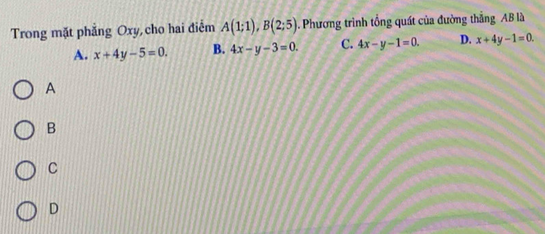 Trong mặt phẳng Oxy,cho hai điểm A(1;1), B(2;5). Phương trình tổng quát của đường thẳng AB là
A. x+4y-5=0. B. 4x-y-3=0. C. 4x-y-1=0. D. x+4y-1=0. 
A
B
C
D