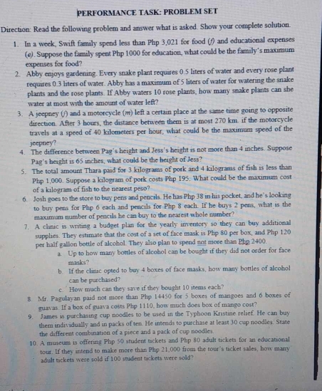 PERFORMANCE TASK: PROBLEM SET
Direction: Read the following problem and answer what is asked. Show your complete solution.
1. In a week, Swift family spend less than Php 3,021 for food (/) and educational expenses
(e). Suppose the family spent Php 1000 for education, what could be the family's maximum
expenses for food?
2. Abby enjoys gardening. Every snake plant requires 0.5 liters of water and every rose plant
requires 0.3 liters of water. Abby has a maximum of 5 liters of water for watering the snake
plants and the rose plants. If Abby waters 10 rose plants, how many snake plants can she
water at most with the amount of water left?
3. A jeepney (/) and a motorcycle () left a certain place at the same time going to opposite
direction. After 3 hours, the distance between them is at most 270 km. if the motorcycle
travels at a speed of 40 kilometers per hour, what could be the maximum speed of the
jeepney?
4. The difference between Pag’s height and Jess's height is not more than 4 inches. Suppose
Pag's height is 65 inches, what could be the height of Jess?
5. The total amount Thara paid for 3 kilograms of pork and 4 kilograms of fish is less than
Php 1,000. Suppose a kilogram of pork costs Php 195. What could be the maximum cost
of a kilogram of fish to the nearest peso?
6. Josh goes to the store to buy pens and pencils. He has Php 38 in his pocket, and he's looking
to buy pens for Php 6 each and pencils for Php 8 each. If he buys 2 pens, what is the
maximum number of pencils he can buy to the nearest whole number?
7. A clinic is writing a budget plan for the yearly inventory so they can buy additional
supplies. They estimate that the cost of a set of face mask is Php 80 per box, and Php 120
per half gallon bottle of alcohol. They also plan to spend not more than Php 2400.
a. Up to how many bottles of alcohol can be bought if they did not order for face
masks?
b. If the clinic opted to buy 4 boxes of face masks, how many bottles of alcohol
can be purchased?
c.  How much can they save if they bought 10 items each?
8. Mr. Pagulayan paid not more than Php 14450 for 5 boxes of mangoes and 6 boxes of
guavas. If a box of guava costs Php 1110, how much does box of mango cost?
9. James is purchasing cup noodles to be used in the Typhoon Kristine relief. He can buy
them individually and in packs of ten. He intends to purchase at least 30 cup noodles. State
the different combination of a piece and a pack of cup noodles.
10. A museum is offering Php 50 student tickets and Php 80 adult tickets for an educational
tour. If they intend to make more than Php 21,000 from the tour’s ticket sales, how many
adult tickets were sold if 100 student tickets were sold?